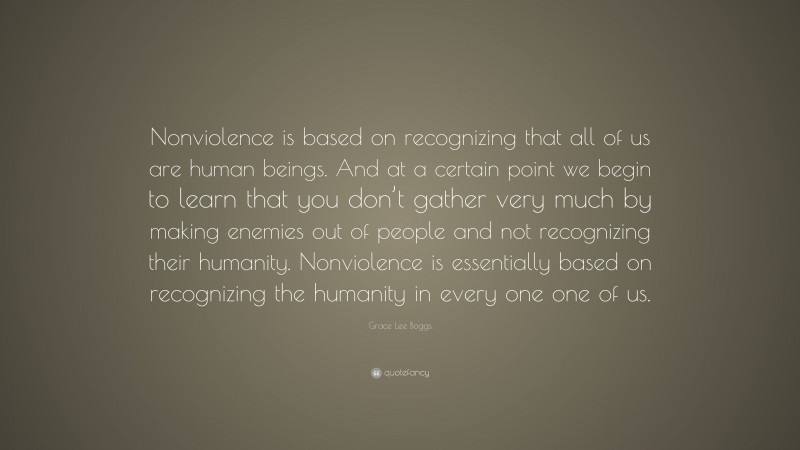 Grace Lee Boggs Quote: “Nonviolence is based on recognizing that all of us are human beings. And at a certain point we begin to learn that you don’t gather very much by making enemies out of people and not recognizing their humanity. Nonviolence is essentially based on recognizing the humanity in every one one of us.”