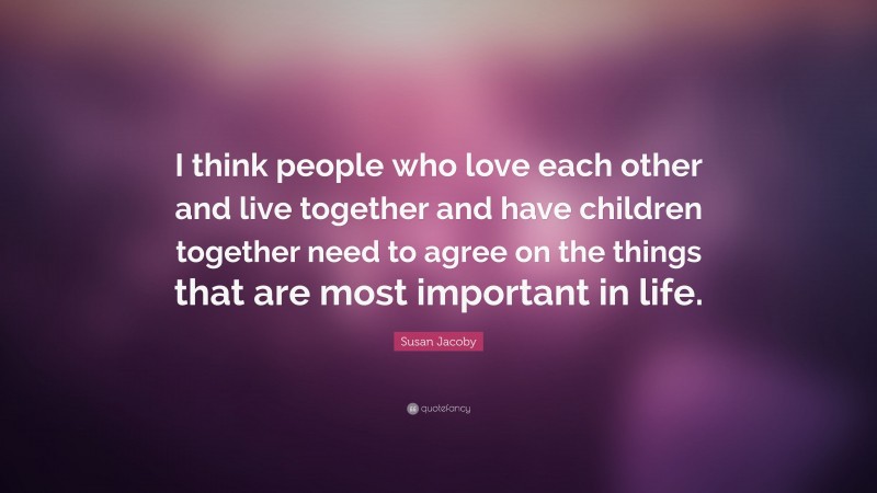 Susan Jacoby Quote: “I think people who love each other and live together and have children together need to agree on the things that are most important in life.”