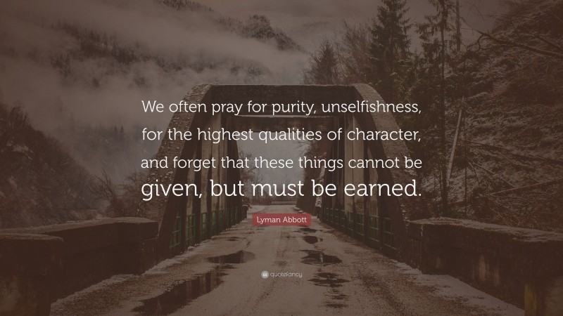 Lyman Abbott Quote: “We often pray for purity, unselfishness, for the highest qualities of character, and forget that these things cannot be given, but must be earned.”