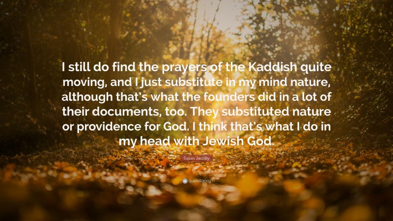 Susan Jacoby Quote: “I still do find the prayers of the Kaddish quite moving, and I just substitute in my mind nature, although that’s what the founders did in a lot of their documents, too. They substituted nature or providence for God. I think that’s what I do in my head with Jewish God.”