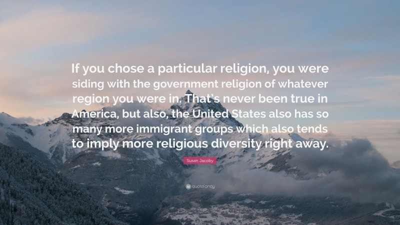 Susan Jacoby Quote: “If you chose a particular religion, you were siding with the government religion of whatever region you were in. That’s never been true in America, but also, the United States also has so many more immigrant groups which also tends to imply more religious diversity right away.”