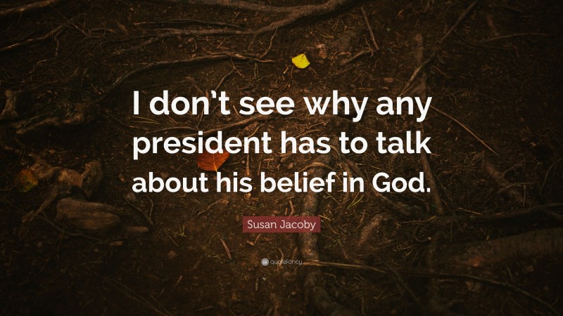 Susan Jacoby Quote: “I don’t see why any president has to talk about his belief in God.”