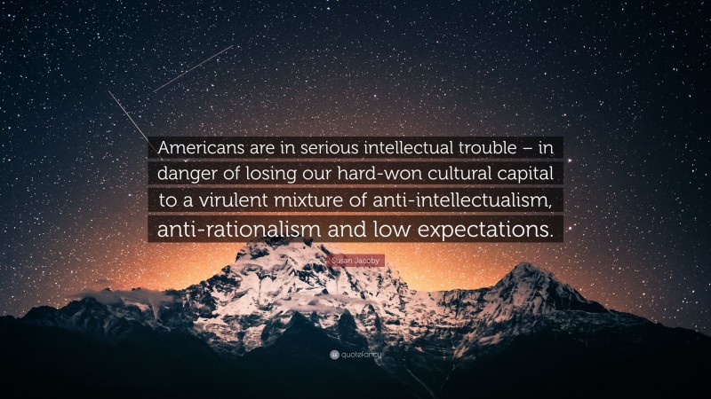Susan Jacoby Quote: “Americans are in serious intellectual trouble – in danger of losing our hard-won cultural capital to a virulent mixture of anti-intellectualism, anti-rationalism and low expectations.”
