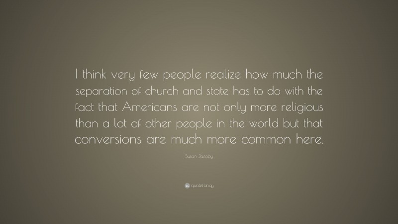 Susan Jacoby Quote: “I think very few people realize how much the separation of church and state has to do with the fact that Americans are not only more religious than a lot of other people in the world but that conversions are much more common here.”