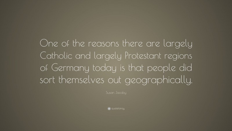 Susan Jacoby Quote: “One of the reasons there are largely Catholic and largely Protestant regions of Germany today is that people did sort themselves out geographically.”