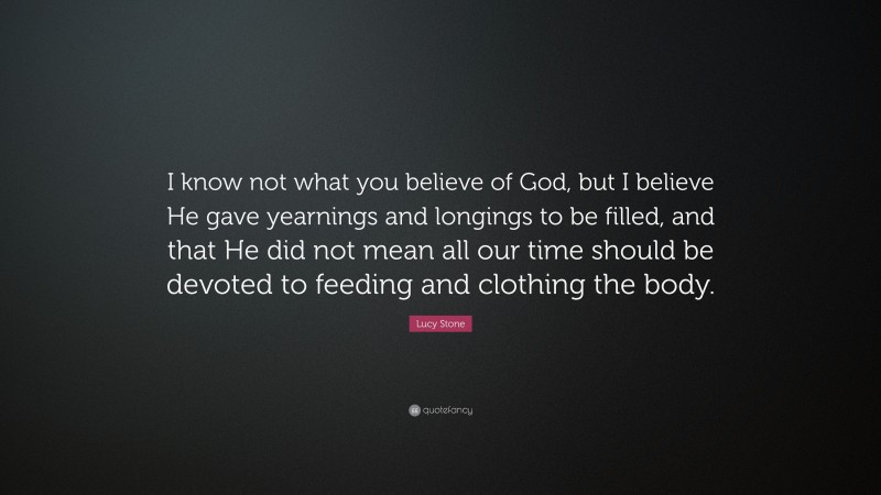 Lucy Stone Quote: “I know not what you believe of God, but I believe He gave yearnings and longings to be filled, and that He did not mean all our time should be devoted to feeding and clothing the body.”
