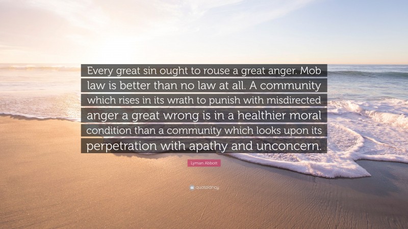 Lyman Abbott Quote: “Every great sin ought to rouse a great anger. Mob law is better than no law at all. A community which rises in its wrath to punish with misdirected anger a great wrong is in a healthier moral condition than a community which looks upon its perpetration with apathy and unconcern.”