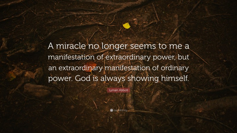 Lyman Abbott Quote: “A miracle no longer seems to me a manifestation of extraordinary power, but an extraordinary manifestation of ordinary power. God is always showing himself.”