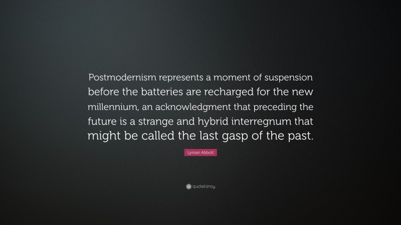 Lyman Abbott Quote: “Postmodernism represents a moment of suspension before the batteries are recharged for the new millennium, an acknowledgment that preceding the future is a strange and hybrid interregnum that might be called the last gasp of the past.”