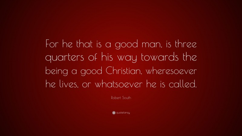 Robert South Quote: “For he that is a good man, is three quarters of his way towards the being a good Christian, wheresoever he lives, or whatsoever he is called.”