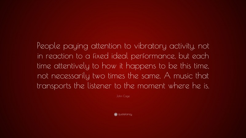John Cage Quote: “People paying attention to vibratory activity, not in reaction to a fixed ideal performance, but each time attentively to how it happens to be this time, not necessarily two times the same. A music that transports the listener to the moment where he is.”