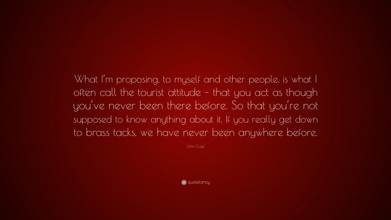 John Cage Quote: “What I’m proposing, to myself and other people, is what I often call the tourist attitude – that you act as though you’ve never been there before. So that you’re not supposed to know anything about it. If you really get down to brass tacks, we have never been anywhere before.”