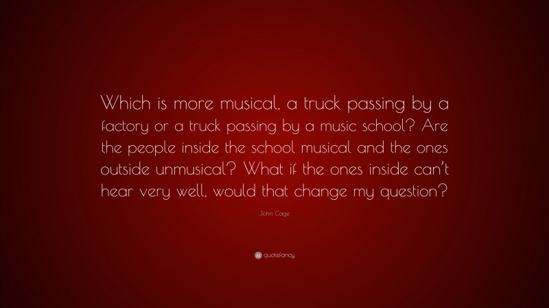 John Cage Quote: “Which is more musical, a truck passing by a factory or a truck passing by a music school? Are the people inside the school musical and the ones outside unmusical? What if the ones inside can’t hear very well, would that change my question?”