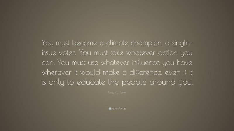 Joseph J. Romm Quote: “You must become a climate champion, a single-issue voter. You must take whatever action you can. You must use whatever influence you have wherever it would make a difference, even if it is only to educate the people around you.”