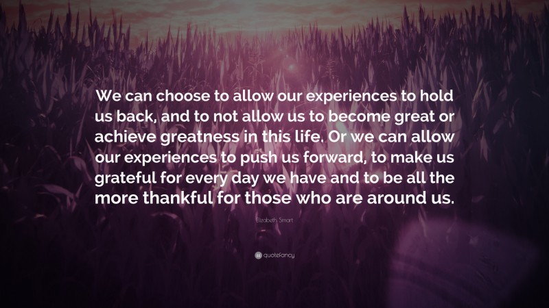 Elizabeth Smart Quote: “We can choose to allow our experiences to hold us back, and to not allow us to become great or achieve greatness in this life. Or we can allow our experiences to push us forward, to make us grateful for every day we have and to be all the more thankful for those who are around us.”