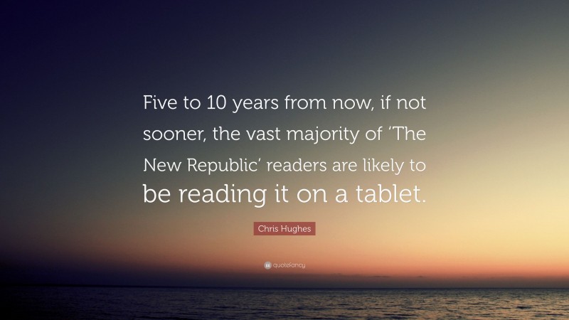 Chris Hughes Quote: “Five to 10 years from now, if not sooner, the vast majority of ‘The New Republic’ readers are likely to be reading it on a tablet.”