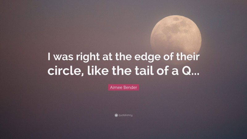 Aimee Bender Quote: “I was right at the edge of their circle, like the tail of a Q...”