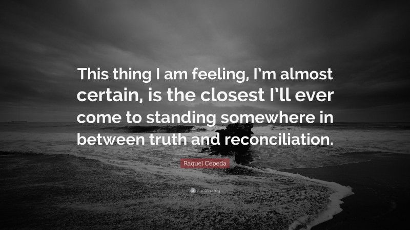 Raquel Cepeda Quote: “This thing I am feeling, I’m almost certain, is the closest I’ll ever come to standing somewhere in between truth and reconciliation.”