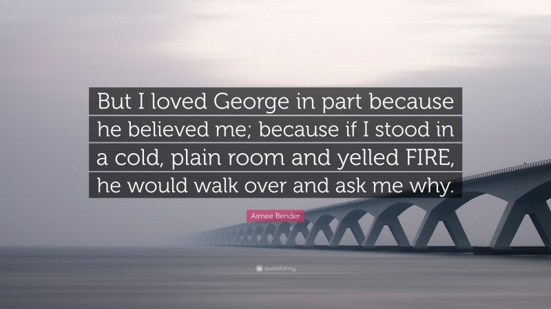 Aimee Bender Quote: “But I loved George in part because he believed me; because if I stood in a cold, plain room and yelled FIRE, he would walk over and ask me why.”