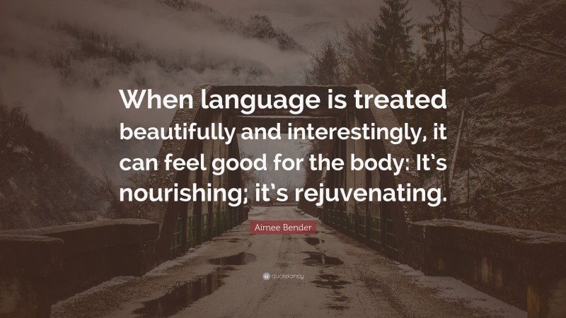 Aimee Bender Quote: “When language is treated beautifully and interestingly, it can feel good for the body: It’s nourishing; it’s rejuvenating.”