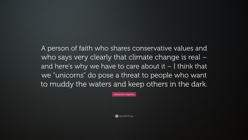 Katharine Hayhoe Quote: “A person of faith who shares conservative values and who says very clearly that climate change is real – and here’s why we have to care about it – I think that we “unicorns” do pose a threat to people who want to muddy the waters and keep others in the dark.”