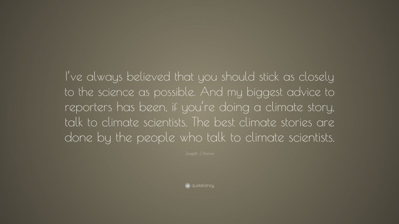 Joseph J. Romm Quote: “I’ve always believed that you should stick as closely to the science as possible. And my biggest advice to reporters has been, if you’re doing a climate story, talk to climate scientists. The best climate stories are done by the people who talk to climate scientists.”