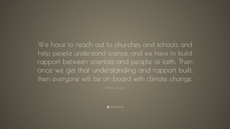 Katharine Hayhoe Quote: “We have to reach out to churches and schools and help people understand science, and we have to build rapport between scientists and people of faith. Then once we get that understanding and rapport built, then everyone will be on board with climate change.”