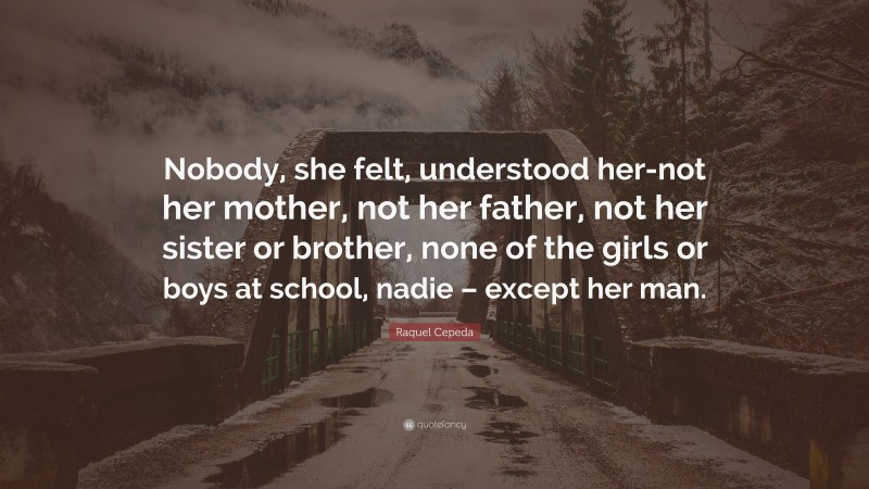 Raquel Cepeda Quote: “Nobody, she felt, understood her-not her mother, not her father, not her sister or brother, none of the girls or boys at school, nadie – except her man.”