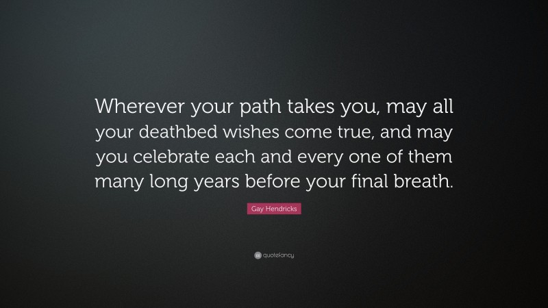 Gay Hendricks Quote: “Wherever your path takes you, may all your deathbed wishes come true, and may you celebrate each and every one of them many long years before your final breath.”