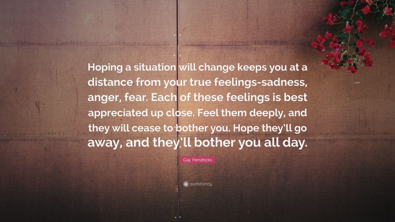 Gay Hendricks Quote: “Hoping a situation will change keeps you at a distance from your true feelings-sadness, anger, fear. Each of these feelings is best appreciated up close. Feel them deeply, and they will cease to bother you. Hope they’ll go away, and they’ll bother you all day.”