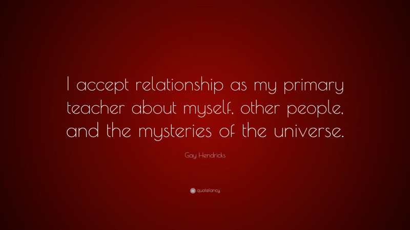 Gay Hendricks Quote: “I accept relationship as my primary teacher about myself, other people, and the mysteries of the universe.”