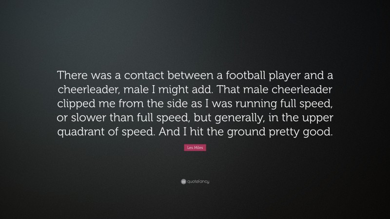 Les Miles Quote: “There was a contact between a football player and a cheerleader, male I might add. That male cheerleader clipped me from the side as I was running full speed, or slower than full speed, but generally, in the upper quadrant of speed. And I hit the ground pretty good.”