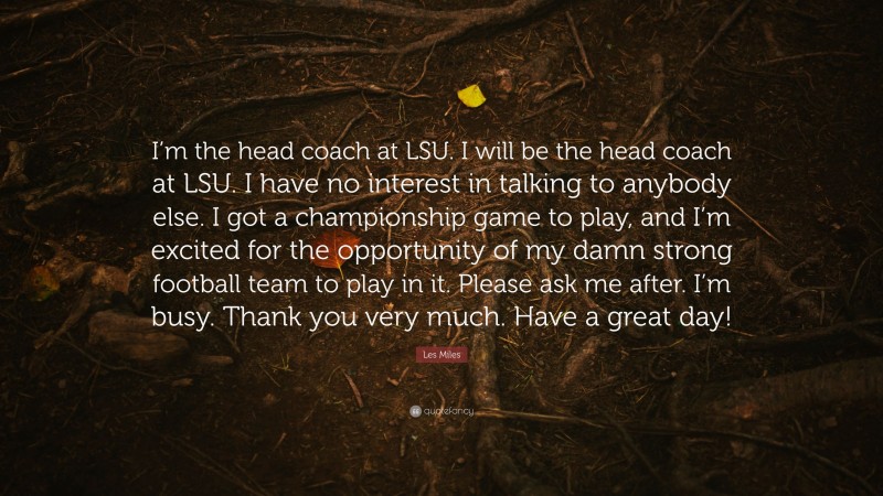 Les Miles Quote: “I’m the head coach at LSU. I will be the head coach at LSU. I have no interest in talking to anybody else. I got a championship game to play, and I’m excited for the opportunity of my damn strong football team to play in it. Please ask me after. I’m busy. Thank you very much. Have a great day!”