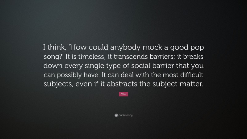 Mika Quote: “I think, ‘How could anybody mock a good pop song?’ It is timeless; it transcends barriers; it breaks down every single type of social barrier that you can possibly have. It can deal with the most difficult subjects, even if it abstracts the subject matter.”