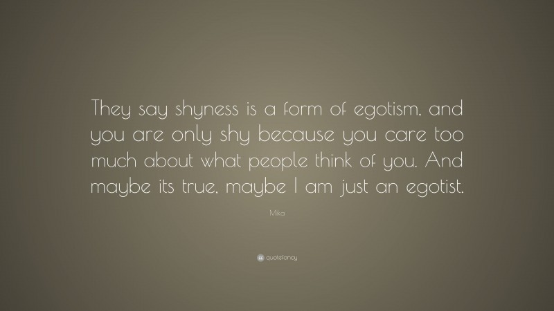 Mika Quote: “They say shyness is a form of egotism, and you are only shy because you care too much about what people think of you. And maybe its true, maybe I am just an egotist.”