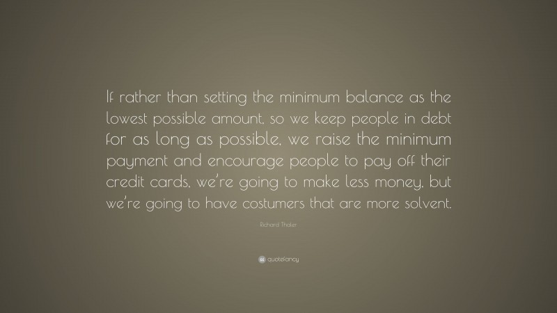 Richard Thaler Quote: “If rather than setting the minimum balance as the lowest possible amount, so we keep people in debt for as long as possible, we raise the minimum payment and encourage people to pay off their credit cards, we’re going to make less money, but we’re going to have costumers that are more solvent.”
