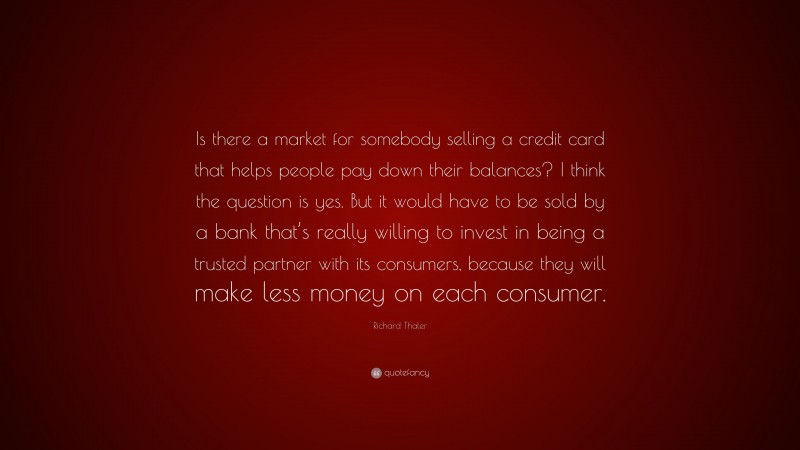 Richard Thaler Quote: “Is there a market for somebody selling a credit card that helps people pay down their balances? I think the question is yes. But it would have to be sold by a bank that’s really willing to invest in being a trusted partner with its consumers, because they will make less money on each consumer.”