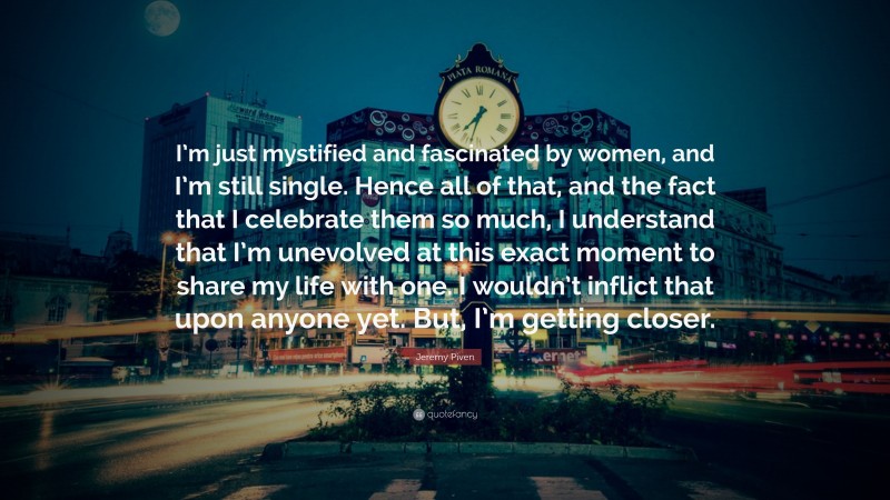 Jeremy Piven Quote: “I’m just mystified and fascinated by women, and I’m still single. Hence all of that, and the fact that I celebrate them so much, I understand that I’m unevolved at this exact moment to share my life with one. I wouldn’t inflict that upon anyone yet. But, I’m getting closer.”