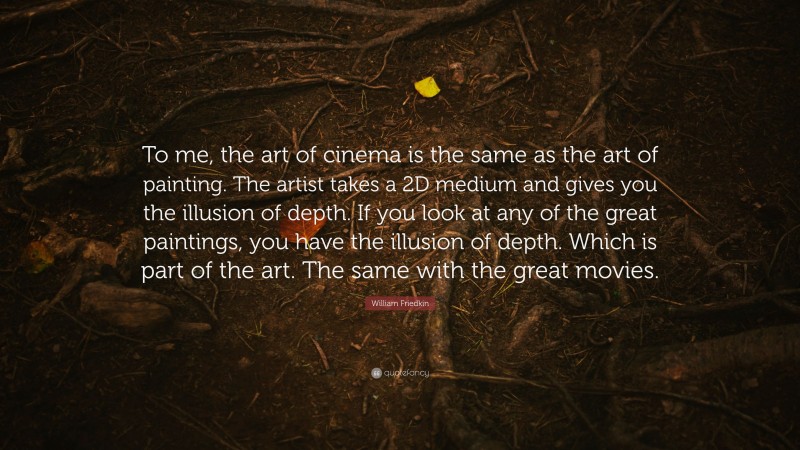 William Friedkin Quote: “To me, the art of cinema is the same as the art of painting. The artist takes a 2D medium and gives you the illusion of depth. If you look at any of the great paintings, you have the illusion of depth. Which is part of the art. The same with the great movies.”