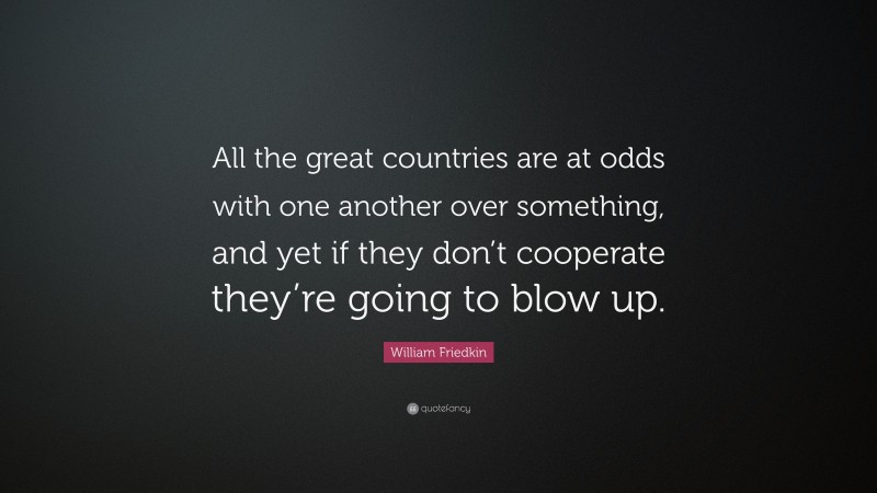 William Friedkin Quote: “All the great countries are at odds with one another over something, and yet if they don’t cooperate they’re going to blow up.”