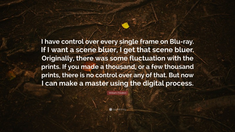 William Friedkin Quote: “I have control over every single frame on Blu-ray. If I want a scene bluer, I get that scene bluer. Originally, there was some fluctuation with the prints. If you made a thousand, or a few thousand prints, there is no control over any of that. But now I can make a master using the digital process.”