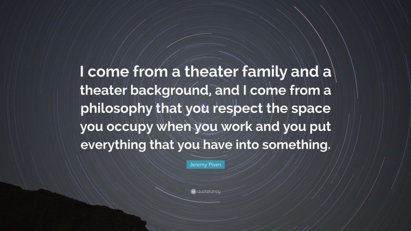 Jeremy Piven Quote: “I come from a theater family and a theater background, and I come from a philosophy that you respect the space you occupy when you work and you put everything that you have into something.”