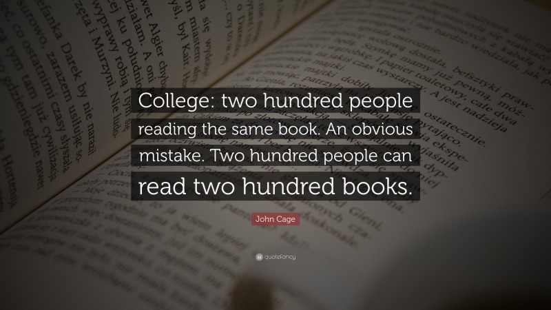 John Cage Quote: “College: two hundred people reading the same book. An obvious mistake. Two hundred people can read two hundred books.”