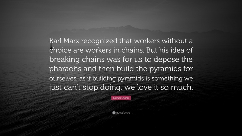 Daniel Quinn Quote: “Karl Marx recognized that workers without a choice are workers in chains. But his idea of breaking chains was for us to depose the pharaohs and then build the pyramids for ourselves, as if building pyramids is something we just can’t stop doing, we love it so much.”