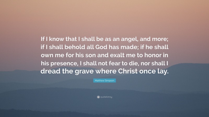 Matthew Simpson Quote: “If I know that I shall be as an angel, and more; if I shall behold all God has made; if he shall own me for his son and exalt me to honor in his presence, I shall not fear to die, nor shall I dread the grave where Christ once lay.”