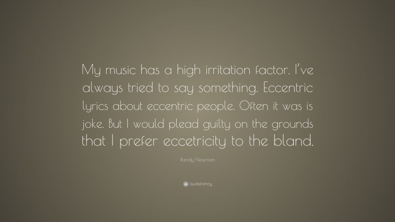 Randy Newman Quote: “My music has a high irritation factor. I’ve always tried to say something. Eccentric lyrics about eccentric people. Often it was is joke. But I would plead guilty on the grounds that I prefer eccetricity to the bland.”