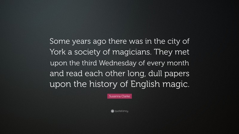 Susanna Clarke Quote: “Some years ago there was in the city of York a society of magicians. They met upon the third Wednesday of every month and read each other long, dull papers upon the history of English magic.”