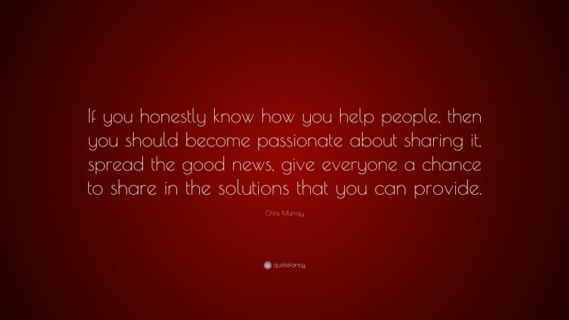 Chris Murray Quote: “If you honestly know how you help people, then you should become passionate about sharing it, spread the good news, give everyone a chance to share in the solutions that you can provide.”