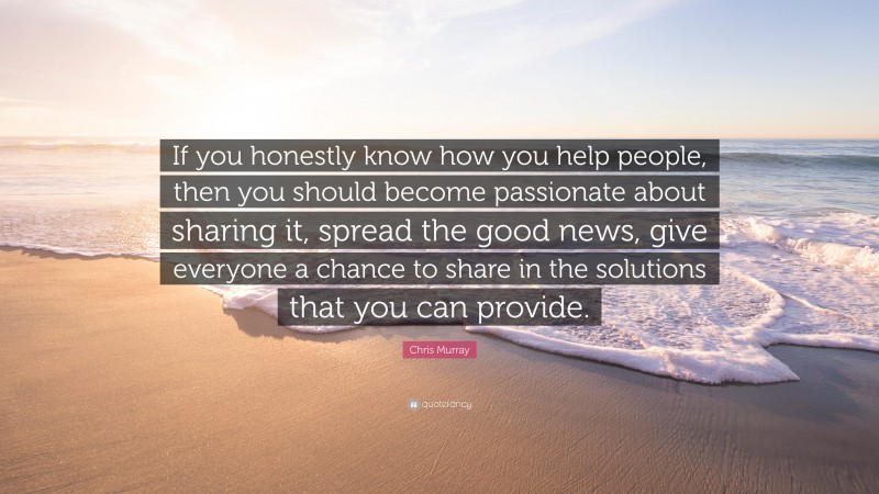Chris Murray Quote: “If you honestly know how you help people, then you should become passionate about sharing it, spread the good news, give everyone a chance to share in the solutions that you can provide.”