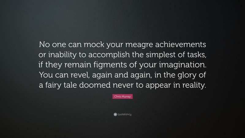 Chris Murray Quote: “No one can mock your meagre achievements or inability to accomplish the simplest of tasks, if they remain figments of your imagination. You can revel, again and again, in the glory of a fairy tale doomed never to appear in reality.”